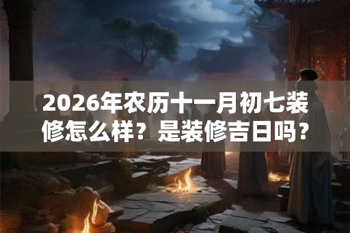 2026年农历十一月初七装修怎么样？是装修吉日吗？