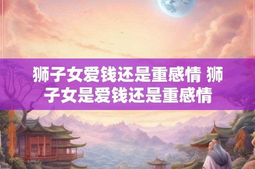 狮子女爱钱还是重感情 狮子女是爱钱还是重感情 狮子女爱钱还是重感情 狮子女是爱钱还是重感情