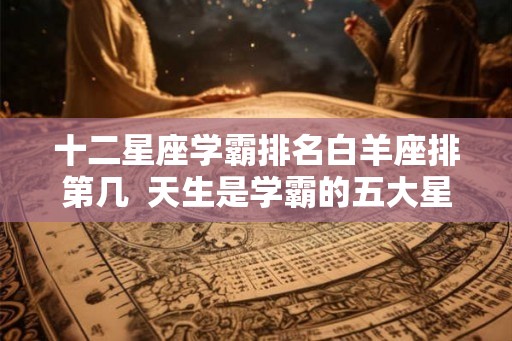 十二星座学霸排名白羊座排第几  天生是学霸的五大星座