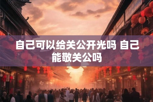 自己可以给关公开光吗 自己能敬关公吗