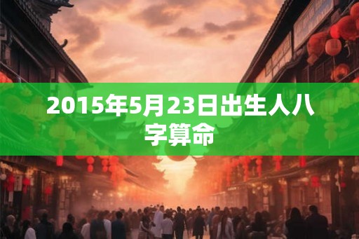2015年5月23日出生人八字算命 2015年5月23日出生人八字算命