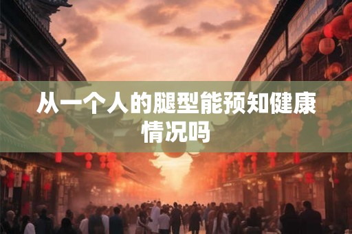 从一个人的腿型能预知健康情况吗 从一个人的腿型能预知健康情况吗