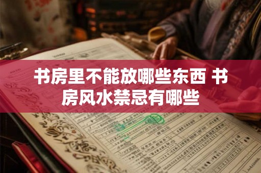 书房里不能放哪些东西 书房风水禁忌有哪些