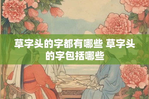 草字头的字都有哪些 草字头的字包括哪些 草字头的字都有哪些 草字头的字包括哪些
