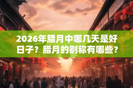 2026年腊月中哪几天是好日子？腊月的别称有哪些？