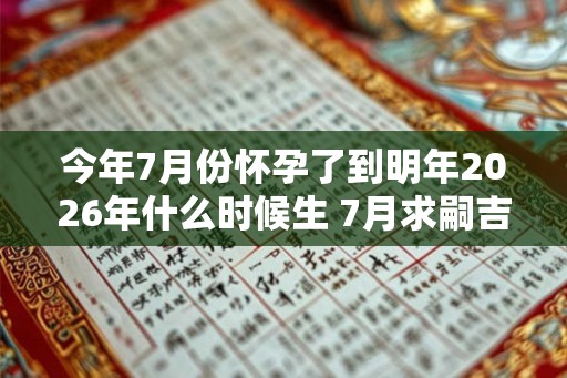今年7月份怀孕了到明年2026年什么时候生 7月求嗣吉日2026查询 今年7月份怀孕了到明年2026年什么时候生 7月求嗣吉日2026查询