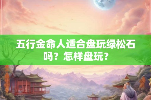 五行金命人适合盘玩绿松石吗?怎样盘玩? 五行金命人适合盘玩绿松石吗?怎样盘玩?