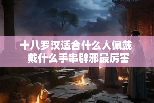 十八罗汉适合什么人佩戴 戴什么手串辟邪最厉害 十八罗汉适合什么人佩戴 戴什么手串辟邪最厉害