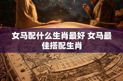 女马配什么生肖最好 女马最佳搭配生肖