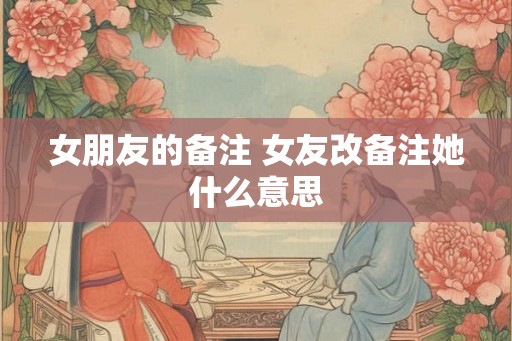 女朋友的备注 女友改备注她什么意思