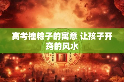 高考撞粽子的寓意 让孩子开窍的风水 高考撞粽子的寓意 让孩子开窍的风水