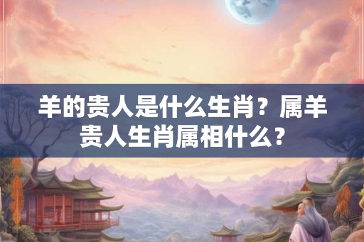 羊的贵人是什么生肖？属羊贵人生肖属相什么？
