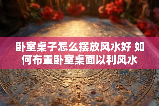 卧室桌子怎么摆放风水好 如何布置卧室桌面以利风水
