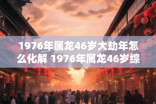 1976年属龙46岁大劫年怎么化解 1976年属龙46岁综合运势