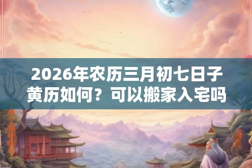 2026年农历三月初七日子黄历如何?可以搬家入宅吗? 2026年农历三月初七日子黄历如何?可以搬家入宅吗?