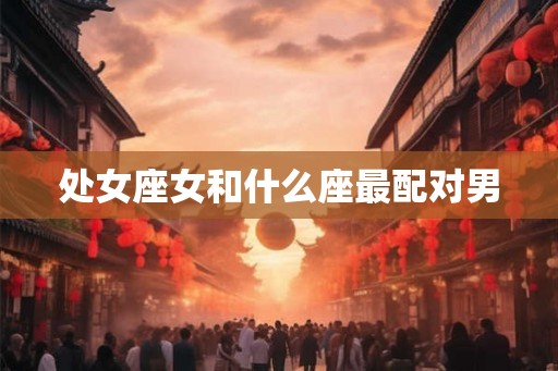 处女座女和什么座最配对男 处女座女和什么座最配对男