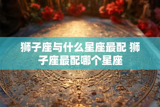 狮子座与什么星座最配 狮子座最配哪个星座