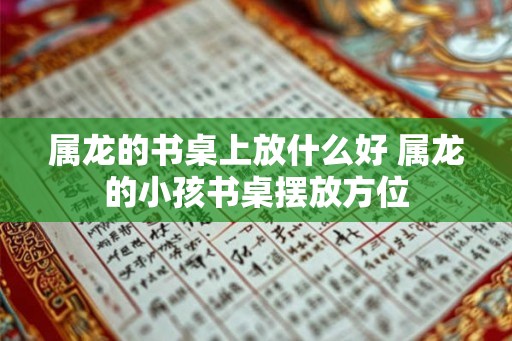 属龙的书桌上放什么好 属龙的小孩书桌摆放方位