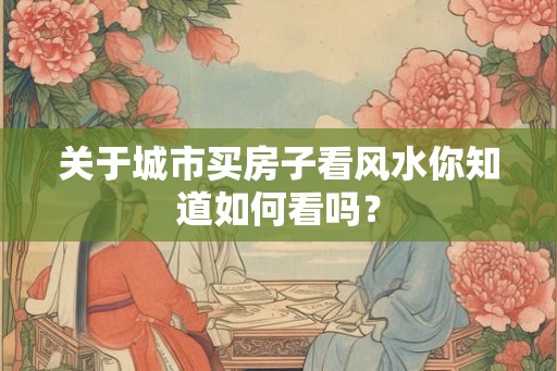 关于城市买房子看风水你知道如何看吗？