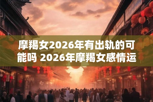摩羯女2026年有出轨的可能吗 2026年摩羯女感情运势