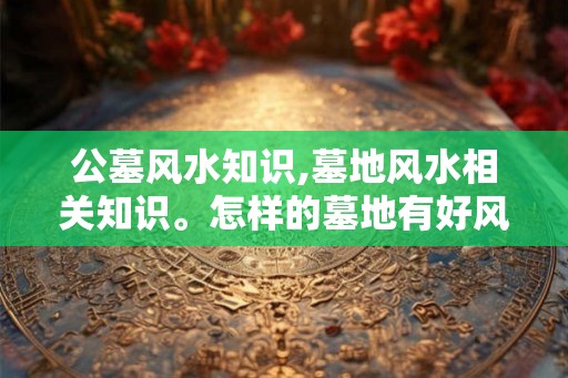 公墓风水知识,墓地风水相关知识。怎样的墓地有好风水。