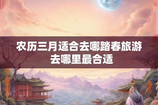 农历三月适合去哪踏春旅游  去哪里最合适
