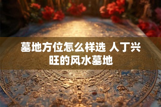 墓地方位怎么样选 人丁兴旺的风水墓地