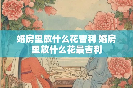 婚房里放什么花吉利 婚房里放什么花最吉利 婚房里放什么花吉利 婚房里放什么花最吉利