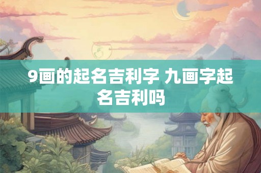 9画的起名吉利字 九画字起名吉利吗