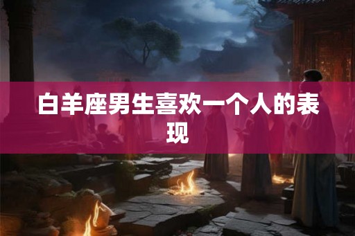 白羊座男生喜欢一个人的表现