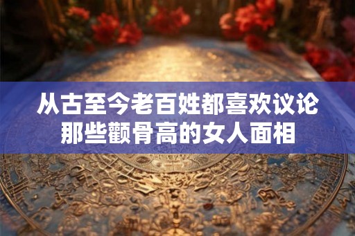 从古至今老百姓都喜欢议论那些颧骨高的女人面相