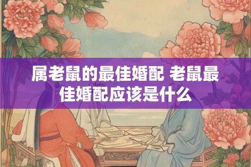 属老鼠的最佳婚配 老鼠最佳婚配应该是什么