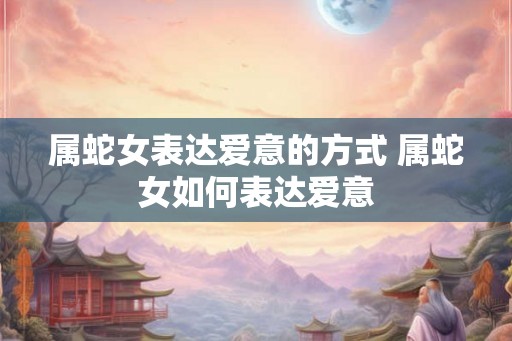 属蛇女表达爱意的方式 属蛇女如何表达爱意