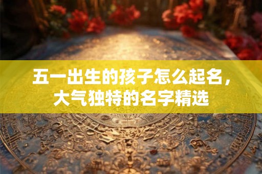 五一出生的孩子怎么起名，大气独特的名字精选