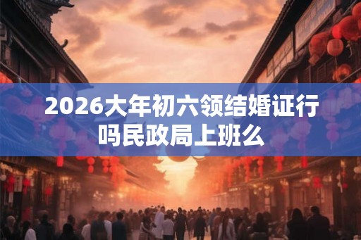2026大年初六领结婚证行吗民政局上班么