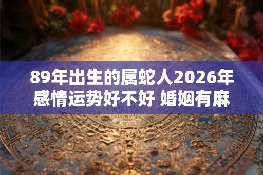 89年出生的属蛇人2026年感情运势好不好 婚姻有麻烦 89年出生的属蛇人2026年感情运势好不好 婚姻有麻烦
