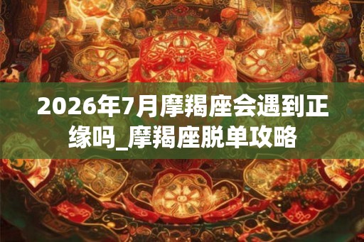 2026年7月摩羯座会遇到正缘吗_摩羯座脱单攻略