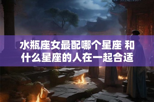 水瓶座女最配哪个星座 和什么星座的人在一起合适 水瓶座女最配哪个星座 和什么星座的人在一起合适