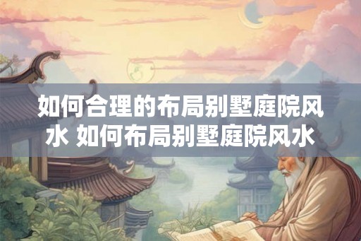 如何合理的布局别墅庭院风水 如何布局别墅庭院风水