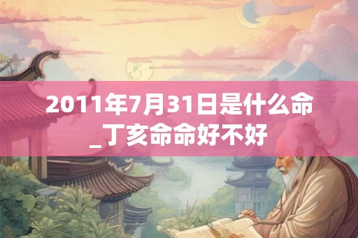2011年7月31日是什么命_丁亥命命好不好