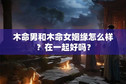 木命男和木命女姻缘怎么样？在一起好吗？