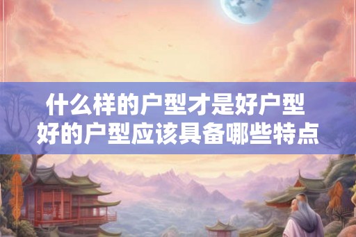 什么样的户型才是好户型 好的户型应该具备哪些特点