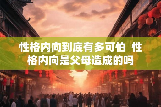性格内向到底有多可怕  性格内向是父母造成的吗