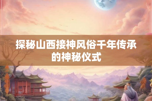 探秘山西接神风俗千年传承的神秘仪式