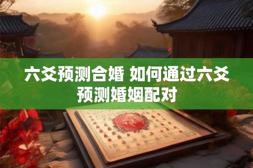 六爻预测合婚 如何通过六爻预测婚姻配对 六爻预测合婚 如何通过六爻预测婚姻配对