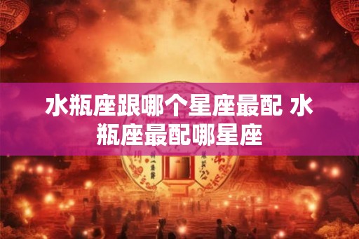 水瓶座跟哪个星座最配 水瓶座最配哪星座