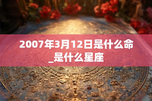 2007年3月12日是什么命_是什么星座 2007年3月12日是什么命_是什么星座
