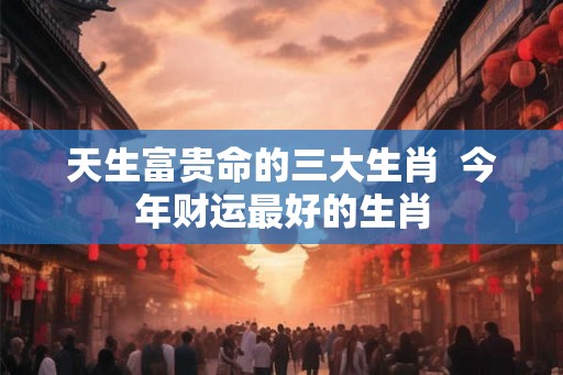 天生富贵命的三大生肖  今年财运最好的生肖