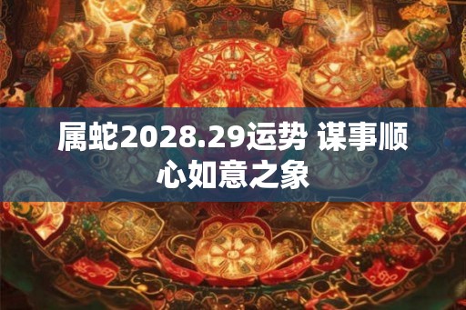 属蛇2028.29运势 谋事顺心如意之象 属蛇2028.29运势 谋事顺心如意之象