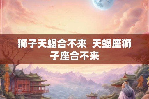 狮子天蝎合不来  天蝎座狮子座合不来